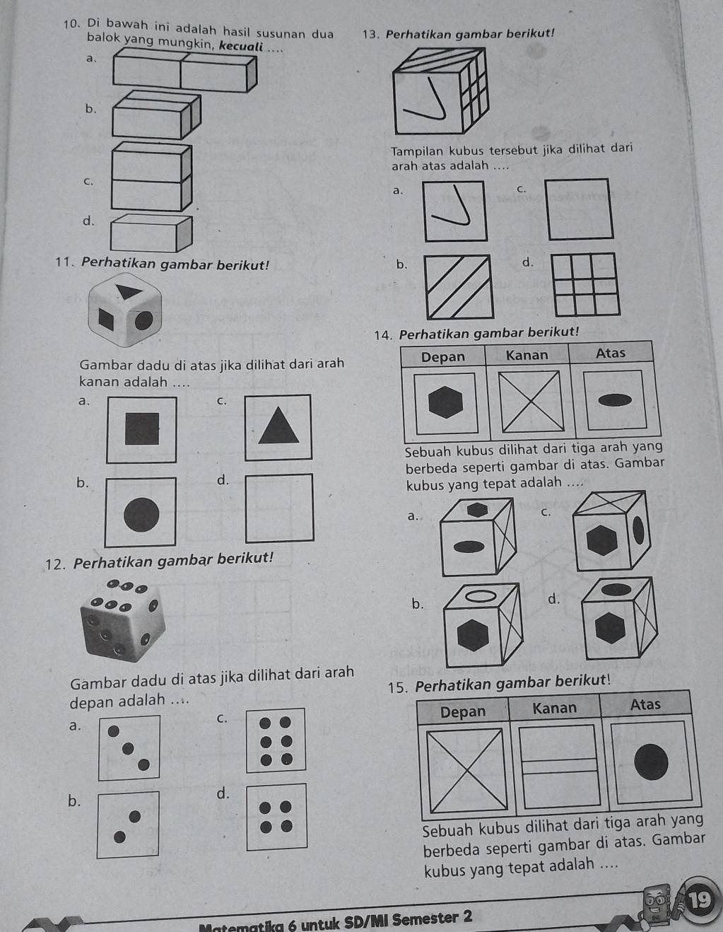 Di bawah ini adalah hasil susunan dua 13. Perhatikan gambar berikut!
balok yang mungkin, kecuali ....
a.
b.
Tampilan kubus tersebut jika dilihat dari
arah atas adalah ....
C.
a.
C.
d.
11. Perhatikan gambar berikut! b. d.
14. Perhatikan gambar berikut!
Gambar dadu di atas jika dilihat dari arah Depan Kanan Atas
kanan adalah ....
a.
C.
Sebuah kubus dilihat dari tiga arah yang
berbeda seperti gambar di atas. Gambar
b.
d.
kubus yang tepat adalah ....
a.
C.
12. Perhatikan gambar berikut!
b.
d.
Gambar dadu di atas jika dilihat dari arah
depan adalah .... 15. Perhatikan gambar berikut!
a. Depan Kanan Atas
C.
b.
d.
Sebuah kubus dilihat dari tiga arah yan
berbeda seperti gambar di atas. Gambar
kubus yang tepat adalah ....
19
tematika é untuk SD/MI Semester 2