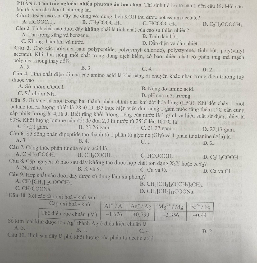 PHÀN I. Câu trắc nghiệm nhiều phương án lựa chọn. Thí sinh trả lời từ câu 1 đến câu 18. Mỗi câu
hỏi thí sinh chỉ chọn 1 phương án.
Câu 1. Ester nào sau đây tác dụng với dung dịch KOH thu được potassium acetate?
A. HCOO CI I. B. CH_3COOC_2H_5. C. HCOOC_2H_5. D. C_2H_5COOCH_3.
Câu 2. Tính chất nào dưới đây không phải là tính chất của cao su thiên nhiên?
A. Tan trong xăng và benzene. B. Tính đàn hồi.
C. Không thẩm khí và nước. D. Dẫn điện và dẫn nhiệt.
Câu 3. Cho các polymer sau: polypeptide, poly(vinyl chloride), polystyrene, tinh bột, poly(vinyl
acetate). Khi dun nóng mỗi chất trong dung dịch kiềm, có bao nhiêu chất có phản ứng mà mạch
polymer không thay đổi?
A. 5. B. 3. C. 4. D. 2.
Câu 4. Tính chất điện di của các amino acid là khả năng di chuyển khác nhau trong điện trường tuỳ
thuộc vào
A. Số nhóm COOH. B. Nồng độ amino acid.
C. Số nhóm NH_2. D. pH của môi trường.
Câu 5. Butane là một trong hai thành phần chính của khí đốt hóa lỏng (LPG). Khi đốt cháy 1 mol
butane tỏa ra lượng nhiệt là 2850 kJ. Để thực hiện việc đun nóng 1 gam nước tăng thêm 1°C cần cung
cấp nhiệt lượng là 4,18 J. Biết rằng khối lượng riêng của nước là 1 g/ml và hiệu suất sử dụng nhiệt là
60%. Khối lượng butane cần đốt để đưa 2,0 lít nước từ 25°C lên 100°C là
A. 27,21 gam. B. 23,26 gam. C. 21,27 gam. D. 22,17 gam.
Câu 6. Số đồng phân dipeptide tạo thành từ 1 phân tử glycine (Gly) và 1 phân tử alanine (Ala) là
A. 3. B. 4. C. 1. D. 2.
Câu 7. Công thức phân tử của oleic acid là
A. C_17H_33COOH. B. CH_3COOH. C. HCOOOH. D. C_2H_5COOH.
Câu 8. Cặp nguyên tử nào sau đây không tạo được hợp  ở chất ion dạng X_2Y hoặc XY_2 7
A. Na và O. B. K và S. C. Ca và O. D. Ca và Cl.
Câu 9. Hợp chất nào dưới đây được sử dụng làm xà phòng?
A. CH_3[CH_2]_12COOCH_3.
B. CH_3[CH_2]_5O[CH_2]_5CH_3.
C. CH_3 COONa. D. CH_3[CH_2]_14COONa.
Câu 10. Xét các cặp oxi hoá - khử sau:
Số kimg ở điều kiện chuần là
A. 3. B. 1. C. 4. D. 2.
Câu 11. Hình sau đây là phổ khối lượng của phân tử acetic acid.