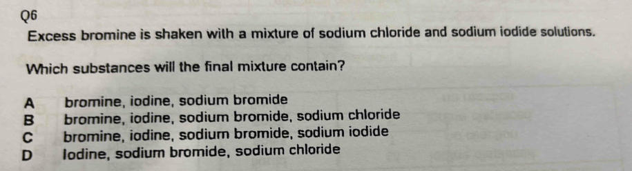 Excess bromine is shaken with a mixture of sodium chloride and sodium iodide solutions.
Which substances will the final mixture contain?
A bromine, iodine, sodium bromide
B bromine, iodine, sodium bromide, sodium chloride
C bromine, iodine, sodium bromide, sodium iodide
D Iodine, sodium bromide, sodium chloride