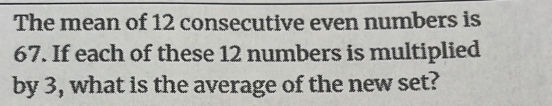 The mean of 12 consecutive even numbers is
67. If each of these 12 numbers is multiplied 
by 3, what is the average of the new set?