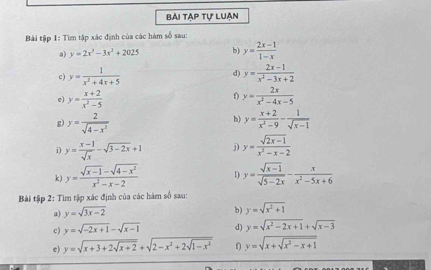 Bài tạp tự luạn 
Bài tập 1: Tìm tập xác định của các hàm số sau: 
a) y=2x^3-3x^2+2025 b) y= (2x-1)/1-x 
c) y= 1/x^2+4x+5  y= (2x-1)/x^2-3x+2 
d) 
f) 
e) y= (x+2)/x^2-5  y= 2x/x^2-4x-5 
h) 
g) y= 2/sqrt(4-x^2)  y= (x+2)/x^2-9 - 1/sqrt(x-1) 
i) y= (x-1)/sqrt(x) -sqrt(3-2x)+1
j) y= (sqrt(2x-1))/x^2-x-2 
k) y= (sqrt(x-1)-sqrt(4-x^2))/x^2-x-2  y= (sqrt(x-1))/sqrt(5-2x) - x/x^2-5x+6 
1) 
Bài tập 2: Tìm tập xác định của các hàm số sau: 
a) y=sqrt(3x-2)
b) y=sqrt(x^2+1)
c) y=sqrt(-2x+1)-sqrt(x-1)
d) y=sqrt(x^2-2x+1)+sqrt(x-3)
e) y=sqrt(x+3+2sqrt x+2)+sqrt(2-x^2+2sqrt 1-x^2) f) y=sqrt(x+sqrt x^2-x+1)