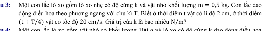 3: Một con lắc lò xo gồm lò xo nhẹ có độ cứng k và vật nhỏ khối lượng m=0, 5kg;. Con lắc dao 
động điều hòa theo phương ngang với chu kì T. Biết ở thời điểm t vật có li độ 2 cm, ở thời điểm
(t+T/4) vật có tốc độ 20 cm/s. Giá trị của k là bao nhiêu N/m? 
4: Một con lắc lò xo gồm xật nhỏ có khối lượng 100 g và lò xo có đô cứng k dao động điều hòa