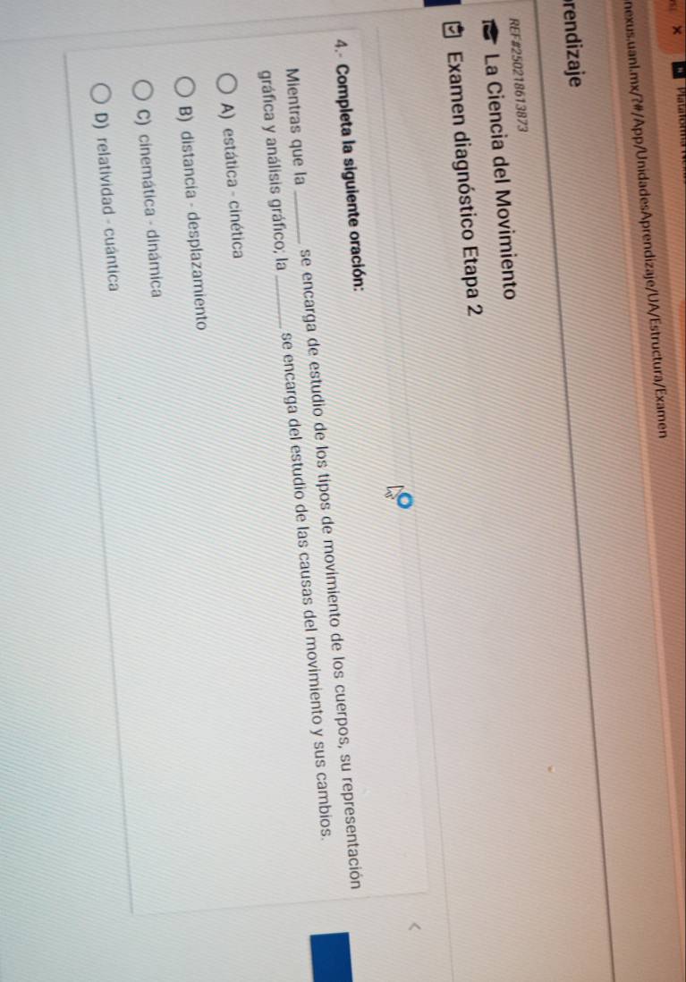 ×
nexus.uanl.mx/?#/App/UnidadesAprendizaje/UA/Estructura/Examen
rendizaje
REF#250218613873
La Ciencia del Movimiento
Examen diagnóstico Etapa 2
4.- Completa la siguiente oración:
Mientras que la_ se encarga de estudio de los tipos de movimiento de los cuerpos, su representación
gráfica y análisis gráfico; la _se encarga del estudio de las causas del movimiento y sus cambios.
A) estática - cinética
B) distancia - desplazamiento
C) cinemática - dinámica
D) relatividad - cuántica