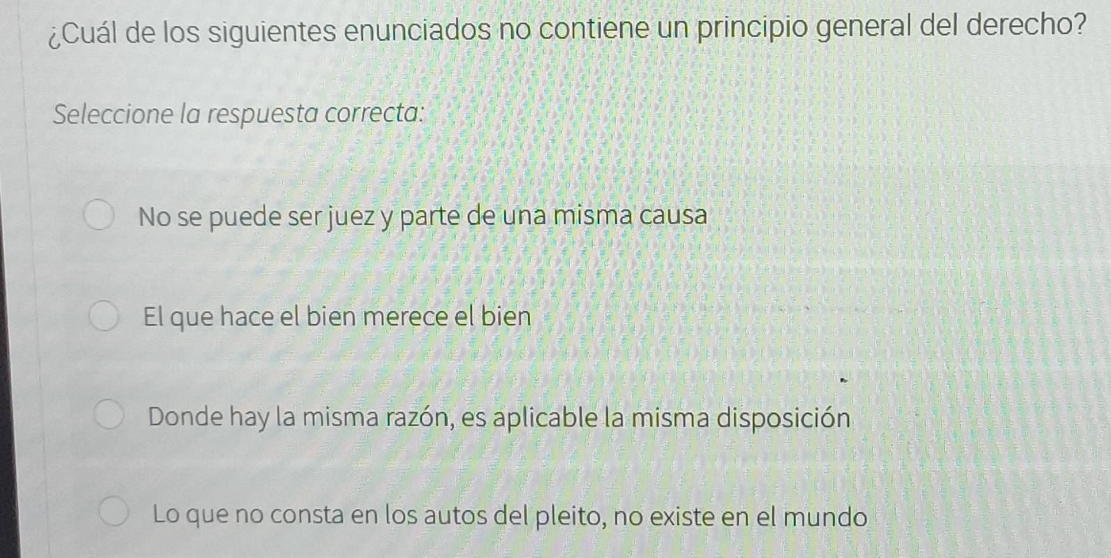 ¿Cuál de los siguientes enunciados no contiene un principio general del derecho?
Seleccione la respuesta correcta:
No se puede ser juez y parte de una misma causa
El que hace el bien merece el bien
Donde hay la misma razón, es aplicable la misma disposición
Lo que no consta en los autos del pleito, no existe en el mundo