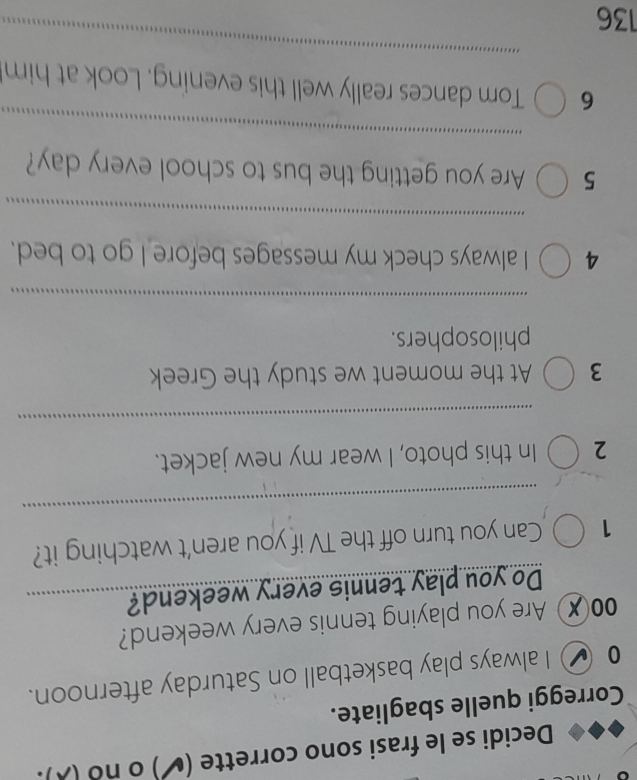 Decidi se le frasi sono corrette (✔) o no (). 
Correggi quelle sbagliate. 
0 _ I always play basketball on Saturday afternoon. 
00✗ Are you playing tennis every weekend? 
Do you play tennis every weekend?_ 
_ 
1 Can you turn off the TV if you aren't watching it? 
2 In this photo, I wear my new jacket. 
_ 
3 At the moment we study the Greek 
philosophers. 
_ 
4 I always check my messages before I go to bed. 
_ 
5 Are you getting the bus to school every day? 
_ 
6 Tom dances really well this evening. Look at him
136
_