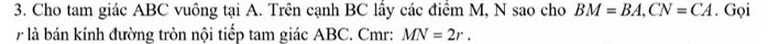 Cho tam giác ABC vuông tại A. Trên cạnh BC lấy các điểm M, N sao cho BM=BA, CN=CA. Gọi 
7 là bán kính đường tròn nội tiếp tam giác ABC. Cmr : MN=2r.