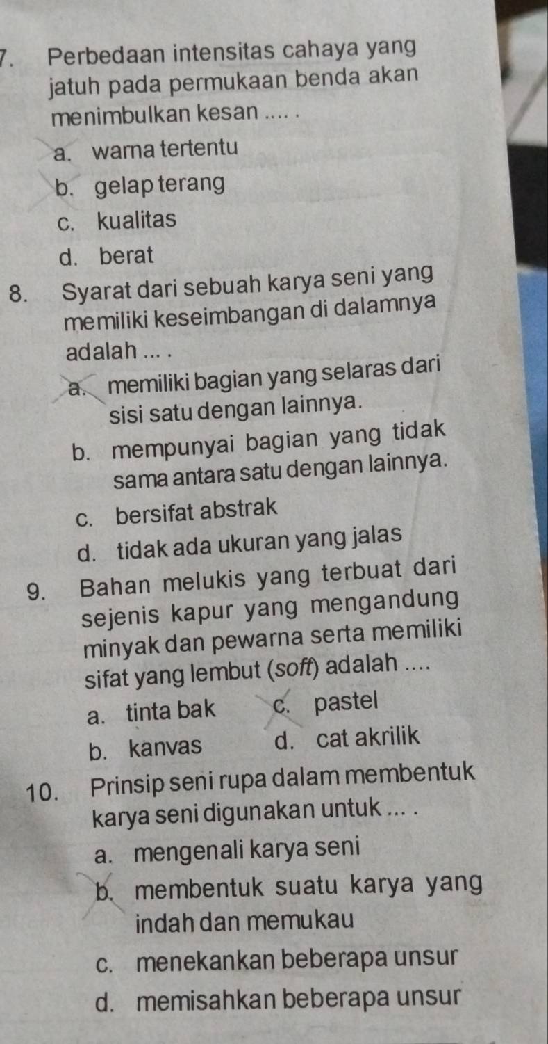 Perbedaan intensitas cahaya yang
jatuh pada permukaan benda akan
menimbulkan kesan .... .
a. warna tertentu
b. gelap terang
c. kualitas
d. berat
8. Syarat dari sebuah karya seni yang
memiliki keseimbangan di dalamnya
adalah ... .
a. memiliki bagian yang selaras dari
sisi satu dengan lainnya.
b. mempunyai bagian yang tidak
sama antara satu dengan lainnya.
c. bersifat abstrak
d. tidak ada ukuran yang jalas
9. Bahan melukis yang terbuat dari
sejenis kapur yang mengandung
minyak dan pewarna serta memiliki
sifat yang lembut (soff) adalah ....
a. tinta bak c. pastel
b. kanvas d. cat akrilik
10. Prinsip seni rupa dalam membentuk
karya seni digunakan untuk ... .
a.mengenali karya seni
b. membentuk suatu karya yang
indah dan memukau
c. menekankan beberapa unsur
d. memisahkan beberapa unsur