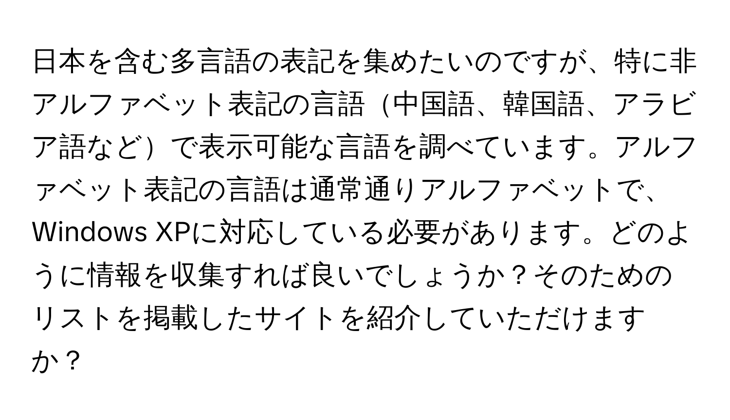 日本を含む多言語の表記を集めたいのですが、特に非アルファベット表記の言語中国語、韓国語、アラビア語などで表示可能な言語を調べています。アルファベット表記の言語は通常通りアルファベットで、Windows XPに対応している必要があります。どのように情報を収集すれば良いでしょうか？そのためのリストを掲載したサイトを紹介していただけますか？