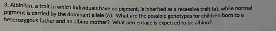 Albinism, a trait in which individuals have no pigment, is inherited as a recessive trait (a), while normal 
pigment is carried by the dominant allele (A). What are the possible genotypes for children born to a 
heterozygous father and an albino mother? What percentage is expected to be albino?