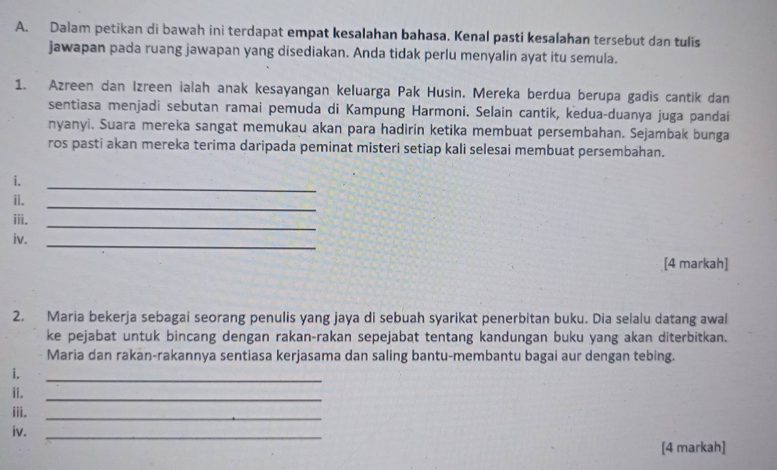 Dalam petikan di bawah ini terdapat empat kesalahan bahasa. Kenal pasti kesalahan tersebut dan tulis 
jawapan pada ruang jawapan yang disediakan. Anda tidak perlu menyalin ayat itu semula. 
1. Azreen dan Izreen ialah anak kesayangan keluarga Pak Husin. Mereka berdua berupa gadis cantik dan 
sentiasa menjadi sebutan ramai pemuda di Kampung Harmoni. Selain cantik, kedua-duanya juga pandai 
nyanyi. Suara mereka sangat memukau akan para hadirin ketika membuat persembahan. Sejambak bunga 
ros pasti akan mereka terima daripada peminat misteri setiap kali selesai membuat persembahan. 
i. 
_ 
ii. 
_ 
_ 
iii. 
_ 
iv. 
[4 markah] 
2. Maria bekerja sebagai seorang penulis yang jaya di sebuah syarikat penerbitan buku. Dia selalu datang awal 
ke pejabat untuk bincang dengan rakan-rakan sepejabat tentang kandungan buku yang akan diterbitkan. 
Maria dan rakan-rakannya sentiasa kerjasama dan saling bantu-membantu bagai aur dengan tebing. 
i. 
_ 
ii. 
_ 
iii._ 
iv._ 
[4 markah]