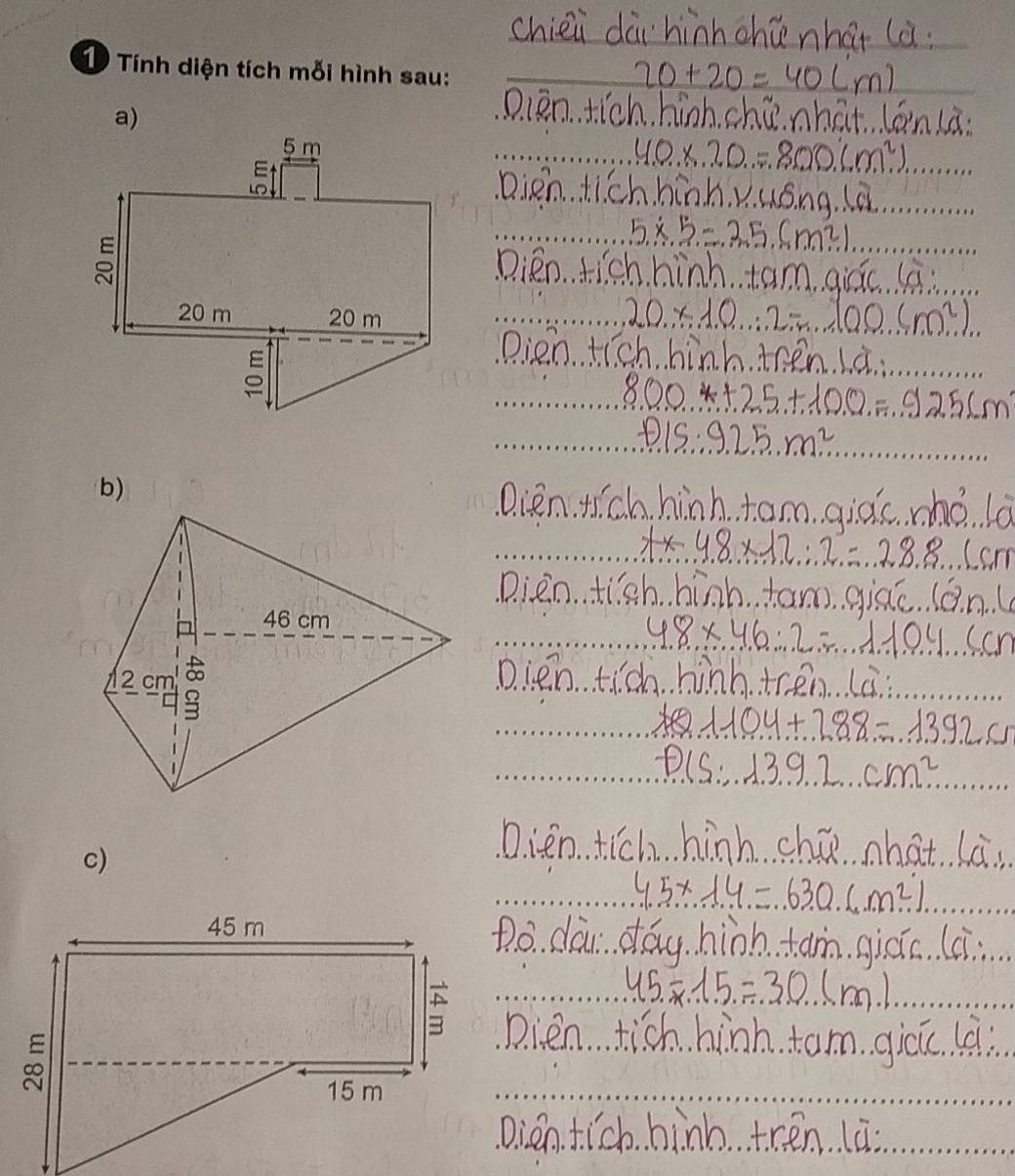 chiei dài hinnchúnhat là
20+20=40(m)
D iān tich hinh chú nhat. lán lā
40.* 20.20=8m^2
Dien tichhinh. Vuóng. la
5x:5=35.(m^2)
Dien tich hinh tam qiác là
20* 10.∴ 12=100...(m^2). 
Dien tich hinh. then Là.
800+25+100=9256m
P15:925.m^2
QDien. Hch hinh tam qiàc ho la
tx48* 12∴ 28.8 Cam 
Dien tigh hinh. tam giāé. (án (
4.8* 46:2=1104..5cm
Dien tic hinh tren La 
ye 1104+788=1392
csc  13.9.2cm^2. 
D. ien tich hinh chú what Là.
4.5* 14=.630.6m^2). 
Do. dai day hinh tam qicic. (i
45=15=30(m)
Dien tich hinh tam gicú la 
Dien tich hinh tren lū