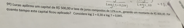 9^(_ circ)) Lucas aplicou um capital de R$ 500,00 a taxa de juros compostos de 12% a.m., gerando um montante de R$ 800,00. Por 
quanto tempo este capital ficou aplicado? Considere log 2=0,30 e log 7=0,845.