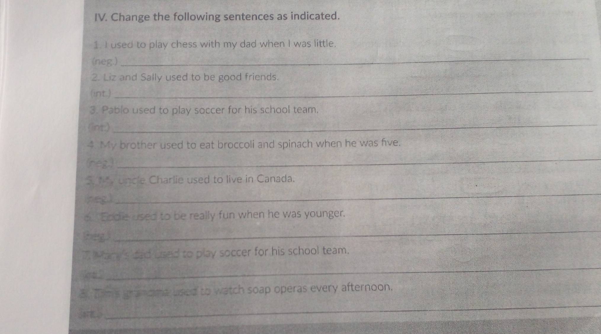 Change the following sentences as indicated. 
1. I used to play chess with my dad when I was little. 
(neg.) 
_ 
2. Liz and Sally used to be good friends. 
(int.) 
_ 
3. Pablo used to play soccer for his school team. 
(int.)_ 
4. My brother used to eat broccoli and spinach when he was five. 
(neg.)_ 
S y uncle Charlie used to live in Canada. 
heg) 
_ 
o Ecdie used to be really fun when he was younger. 
tegl 
_ 
Wtary's dad used to play soccer for his school team. 
_ 
3 Tims granoma used to watch soap operas every afternoon, 
_