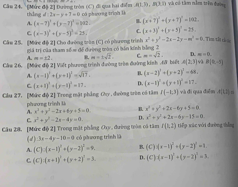 m<1</tex> hoạc m>2.
Câu 24. [Mức độ 2] Đường tròn (C) đi qua hai điểm A(1;3),B(3;1) và có tâm nằm trên đường
thẳng d 1^1 2x-y+7=0 có phương trình là
A. (x-7)^2+(y-7)^2=102.
B. (x+7)^2+(y+7)^2=102.
C. (x-3)^2+(y-5)^2=25.
C. (x+3)^2+(y+5)^2=25.
Câu 25. [Mức độ 2] Cho đường tròn (C) có phương trình x^2+y^2-2x-2y-m^2=0. Tìm tất cả các
giá trị của tham số m để đường tròn có bán kính bằng 2
A. m=± 2. B. m=± sqrt(2). C. m=sqrt(2). D. m=0.
Câu 26. [Mức độ 2] Viết phương trình đường tròn đường kính AB biết A(2;3) và B(0;-5)
A. (x-1)^2+(y+1)^2=sqrt(17).
B. (x-2)^2+(y+2)^2=68.
C. (x+1)^2+(y-1)^2=17.
D. (x-1)^2+(y+1)^2=17.
Câu 27. [Mức độ 2] Trong mặt phẳng Oxy , đường tròn có tâm I(-1;3) và đi qua điểm A(1;2) có
phương trình là
A. x^2+y^2-2x+6y+5=0.
B. x^2+y^2+2x-6y+5=0.
C. x^2+y^2-2x-4y=0.
D. x^2+y^2+2x-6y-15=0.
Câu 28. [Mức độ 2] Trong mặt phẳng Oxy , đường tròn có tâm I(1;2) tiếp xúc với đường thẳng
(d) 3x-4y-10=0 có phương trình là
A. (C):(x-1)^2+(y-2)^2=9. B. (C):(x-1)^2+(y-2)^2=1.
C. (C):(x+1)^2+(y+2)^2=3.
D. (C):(x-1)^2+(y-2)^2=3.