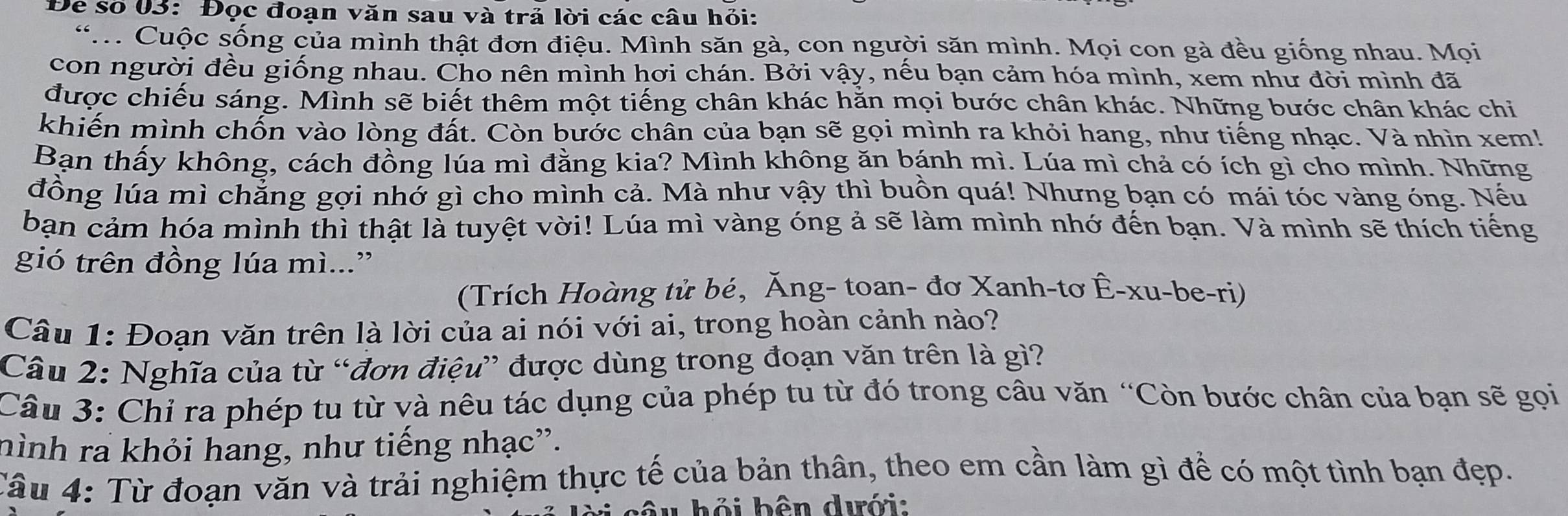 Để số 03: Đọc đoạn văn sau và trả lời các câu hỏi:
*.. Cuộc sống của mình thật đơn điệu. Mình săn gà, con người săn mình. Mọi con gà đều giống nhau. Mọi
con người đều giống nhau. Cho nên mình hơi chán. Bởi vậy, nếu bạn cảm hóa mình, xem như đời mình đã
được chiếu sáng. Mình sẽ biết thêm một tiếng chân khác hằn mọi bước chân khác. Những bước chân khác chi
khiến mình chốn vào lòng đất. Còn bước chân của bạn sẽ gọi mình ra khỏi hang, như tiếng nhạc. Và nhìn xem!
Bạn thấy không, cách đồng lúa mì đằng kia? Mình không ăn bánh mì. Lúa mì chả có ích gì cho mình. Những
đồng lúa mì chẳng gợi nhớ gì cho mình cả. Mà như vậy thì buồn quá! Nhưng bạn có mái tóc vàng óng. Nếu
bạn cảm hóa mình thì thật là tuyệt vời! Lúa mì vàng óng ả sẽ làm mình nhớ đến bạn. Và mình sẽ thích tiếng
gió trên đồng lúa mì...”
(Trích Hoàng tử bé, Ăng- toan- đơ Xanh-tơ Ê-xu-be-ri)
Câu 1: Đoạn văn trên là lời của ai nói với ai, trong hoàn cảnh nào?
Câu 2: Nghĩa của từ “đơn điệu” được dùng trong đoạn văn trên là gì?
Câu 3: Chỉ ra phép tu từ và nêu tác dụng của phép tu từ đó trong câu văn “Còn bước chân của bạn sẽ gọi
hình ra khỏi hang, như tiếng nhạc”.
Câu 4: Từ đoạn văn và trải nghiệm thực tế của bản thân, theo em cần làm gì để có một tình bạn đẹp.
àu hỏi bên dưới: