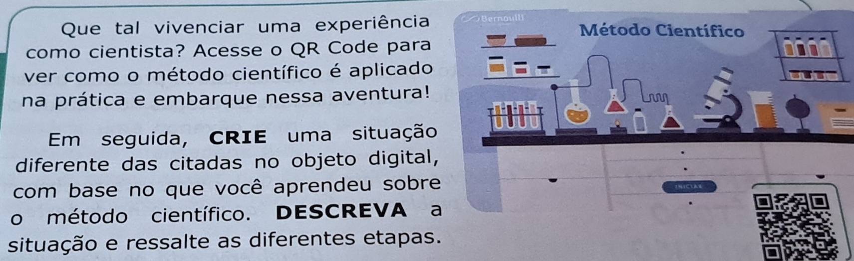 Que tal vivenciar uma experiência Bernoll Método Científico 
como cientista? Acesse o QR Code para 
ver como o método científico é aplicado 
na prática e embarque nessa aventura! 
Em seguida, CRIE uma situação 
diferente das citadas no objeto digital, 
com base no que você aprendeu sobre 
o método científico. DESCREVA a 
situação e ressalte as diferentes etapas.