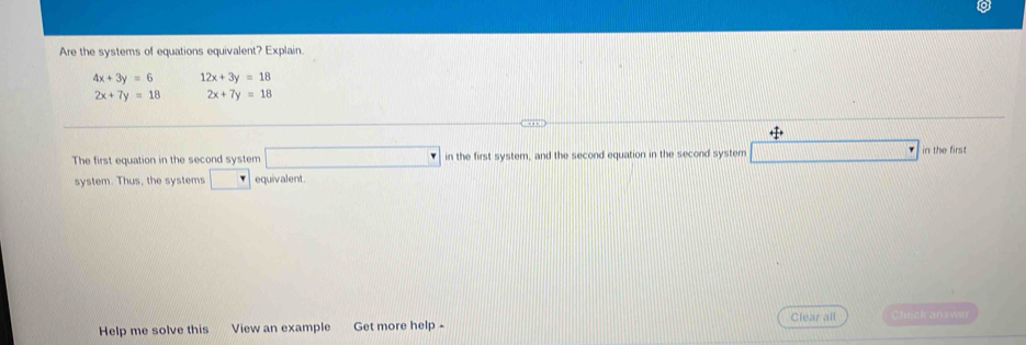 Are the systems of equations equivalent? Explain
4x+3y=6 12x+3y=18
2x+7y=18 2x+7y=18
The first equation in the second system □ in the first system, and the second equation in the second system in the first 
system. Thus, the systems □ equivalent. 
Help me solve this View an example Get more help - Clear all Check answer