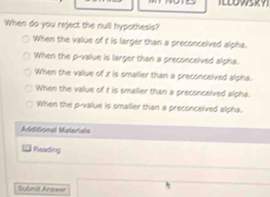 ILLOWSKY
When do you reject the null hypothesis?
When the value of t is larger than a preconceived alpha.
When the p -value is larger than a preconceived alpha.
When the value of z is smaller than a preconceived alpha.
When the value of t is smaller than a preconceived alpha.
When the p -value is smaller than a preconceived alpha.
Mdlional Materals
14 Reading