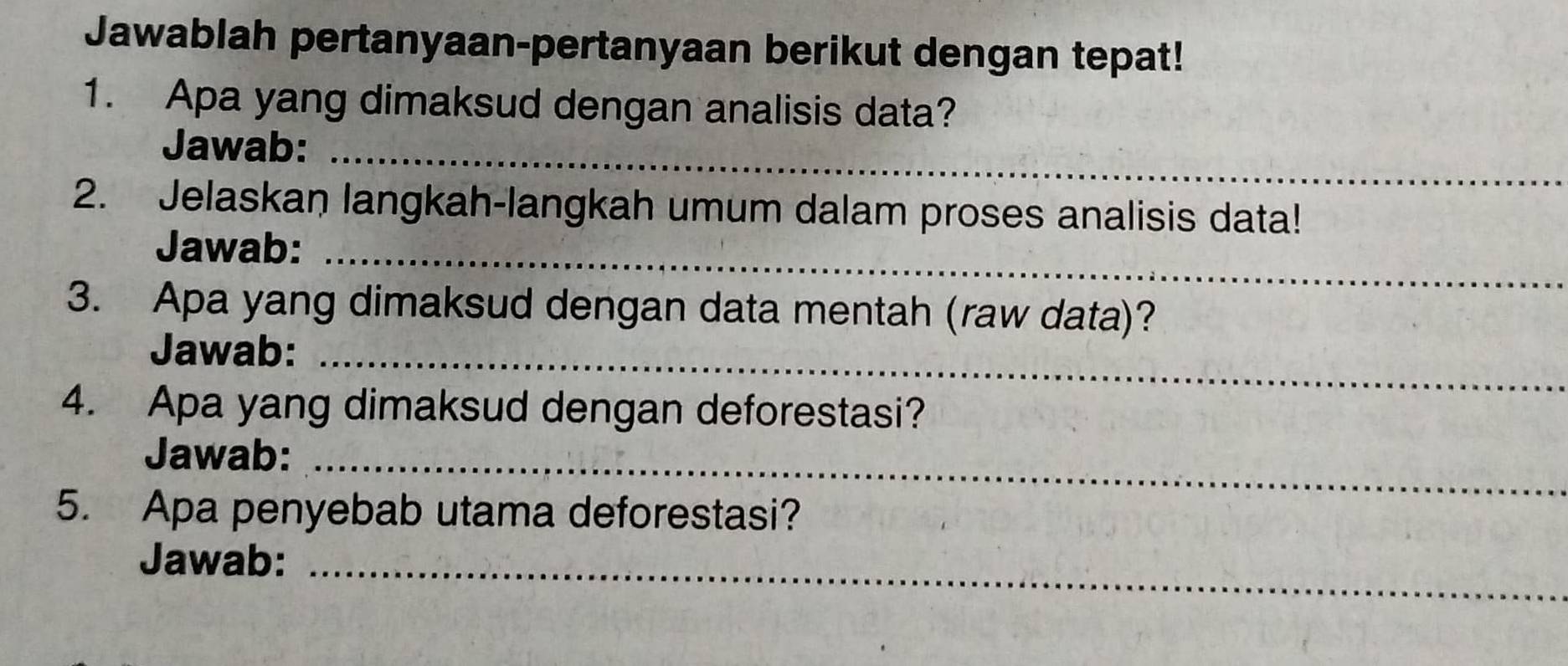 Jawablah pertanyaan-pertanyaan berikut dengan tepat! 
1. Apa yang dimaksud dengan analisis data? 
Jawab:_ 
2. Jelaskan langkah-langkah umum dalam proses analisis data! 
Jawab:_ 
3. Apa yang dimaksud dengan data mentah (raw data)? 
Jawab:_ 
4. Apa yang dimaksud dengan deforestasi? 
Jawab:_ 
5. Apa penyebab utama deforestasi? 
Jawab:_