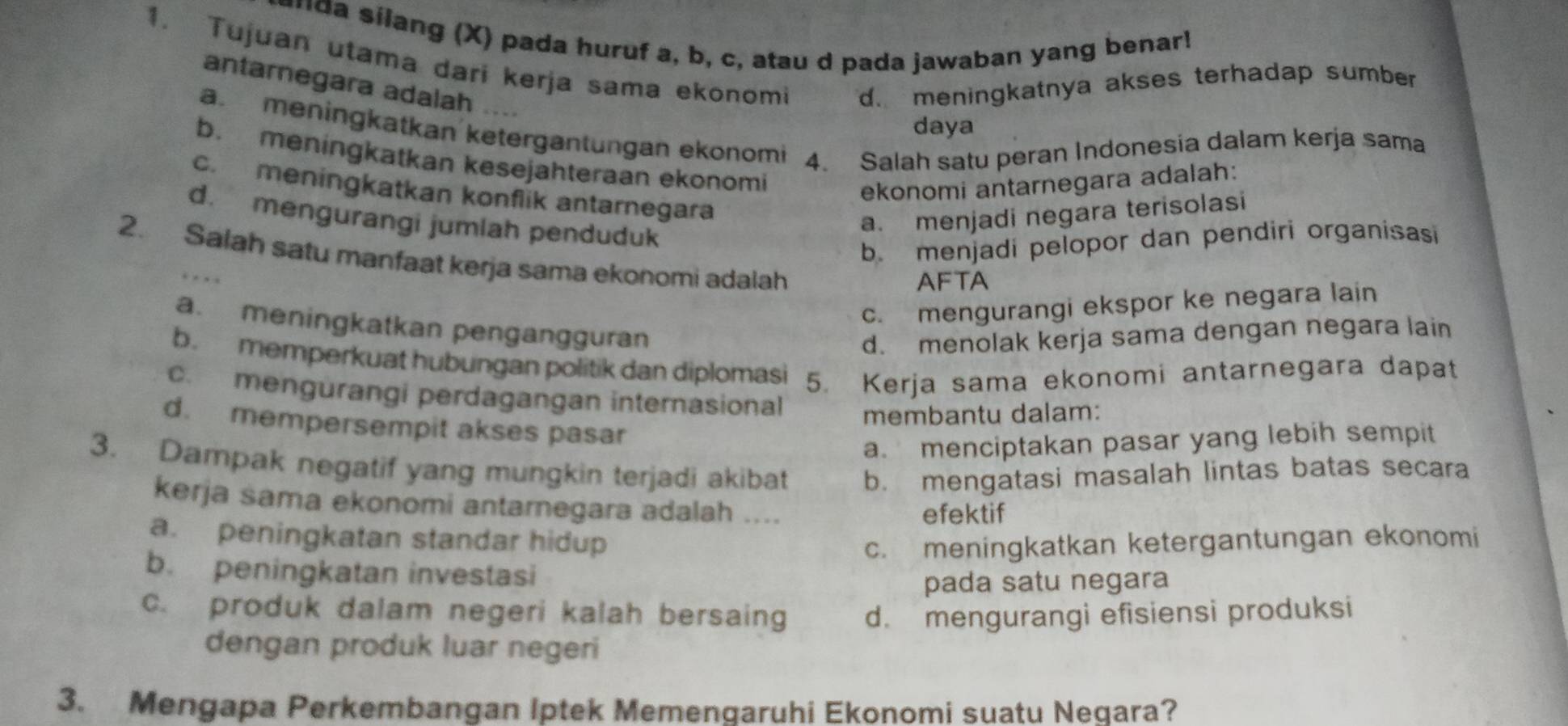 a silang (X) pada huruf a, b, c, atau d pada jawaban yang benar!
1. Tujuan utama dari kerja sama ekonomi d. meningkatnya akses terhadap sumber 
antarnegara adalah …
daya
a.meningkatkan ketergantungan ekonomi 4. Salah satu peran Indonesia dalam kerja sama
b. meningkatkan kesejahteraan ekonomi
ekonomi antarnegara adalah:
c. meningkatkan konflik antarnegara
d. mengurangi jumlah penduduk
a. menjadi negara terisolasi
b. menjadi pelopor dan pendiri organisasi
2. Salah satu manfaat kerja sama ekonomi adalah
AFTA
c. mengurangi ekspor ke negara lain
a. meningkatkan pengangguran
d. menolak kerja sama dengan negara lain
b. memperkuat hubungan politik dan diplomasi 5. Kerja sama ekonomi antarnegara dapat
c. mengurangi perdagangan internasional
membantu dalam:
d. mempersempit akses pasar
a. menciptakan pasar yang lebih sempit
3. Dampak negatif yang mungkin terjadi akibat b. mengatasi masalah lintas batas secara
kerja sama ekonomi antarnegara adalah ....
efektif
a. peningkatan standar hidup c. meningkatkan ketergantungan ekonomi
b. peningkatan investasi
pada satu negara
c. produk dalam negeri kalah bersaing d. mengurangi efisiensi produksi
dengan produk luar negeri
3. Mengapa Perkembangan Iptek Memengaruhi Ekonomi suațu Negara?