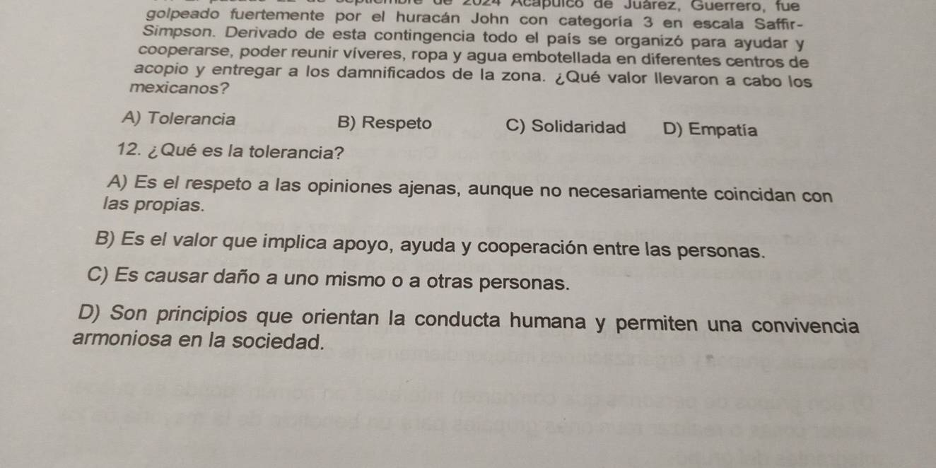 de 2024 Acapuico de Juárez, Guerrero, fue
golpeado fuertemente por el huracán John con categoría 3 en escala Saffir-
Simpson. Derivado de esta contingencia todo el país se organizó para ayudar y
cooperarse, poder reunir víveres, ropa y agua embotellada en diferentes centros de
acopio y entregar a los damnificados de la zona. ¿Qué valor llevaron a cabo los
mexicanos?
A) Tolerancia B) Respeto C) Solidaridad D) Empatia
12. ¿Qué es la tolerancia?
A) Es el respeto a las opiniones ajenas, aunque no necesariamente coincidan con
las propias.
B) Es el valor que implica apoyo, ayuda y cooperación entre las personas.
C) Es causar daño a uno mismo o a otras personas.
D) Son principios que orientan la conducta humana y permiten una convivencia
armoniosa en la sociedad.