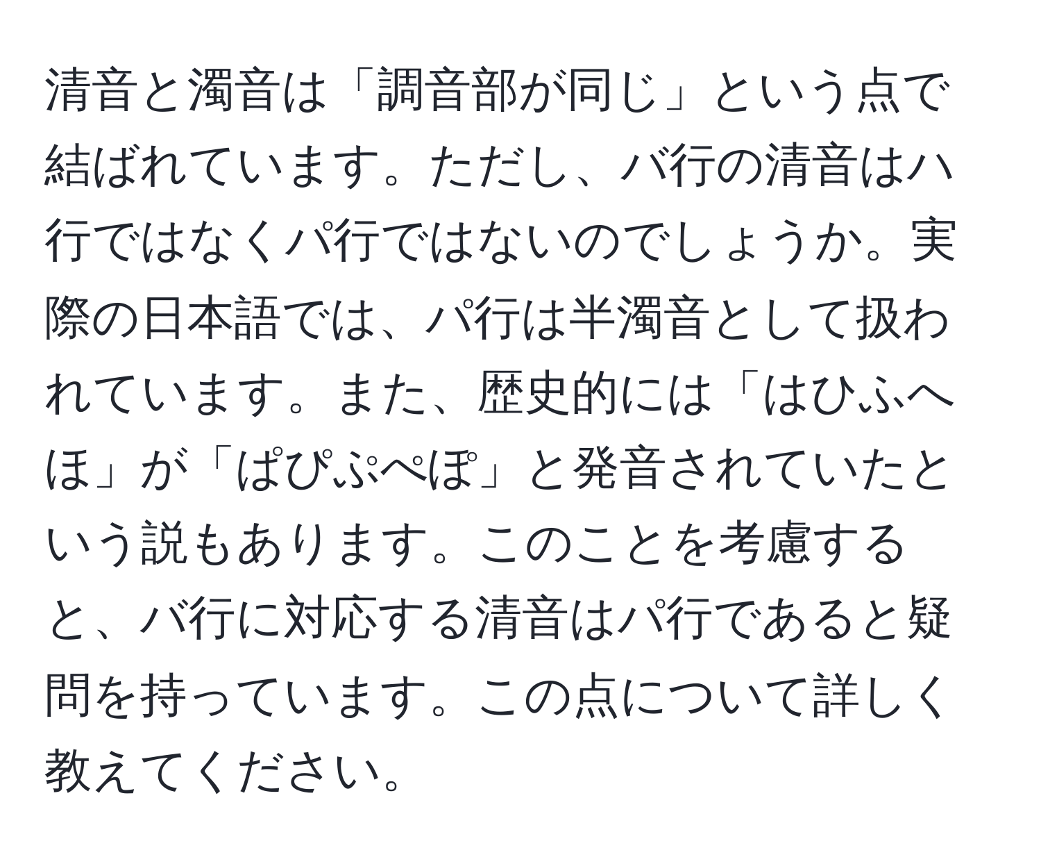 清音と濁音は「調音部が同じ」という点で結ばれています。ただし、バ行の清音はハ行ではなくパ行ではないのでしょうか。実際の日本語では、パ行は半濁音として扱われています。また、歴史的には「はひふへほ」が「ぱぴぷぺぽ」と発音されていたという説もあります。このことを考慮すると、バ行に対応する清音はパ行であると疑問を持っています。この点について詳しく教えてください。