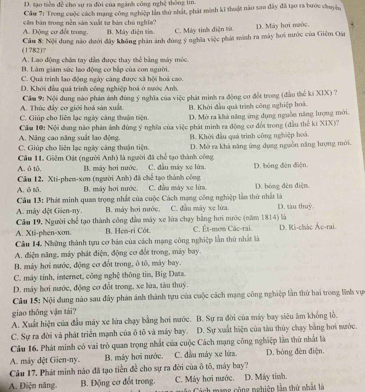 D. tạo tiền đề cho sự ra đời của ngành công nghệ thông tin.
Câu 7: Trong cuộc cách mạng công nghiệp lần thứ nhất, phát minh kĩ thuật nào sau dây đã tạo ra bước chuyển
căn bản trong nền sản xuất tư bản chủ nghĩa?
A. Động cơ đốt trong. B. Máy điện tín. C. Máy tính điện tử. D. Máy hơi nước.
Câu 8: Nội dung nào dưới đây không phản ánh đúng ý nghĩa việc phát minh ra máy hơi nước của Giêm Oát
(1782)?
A. Lao động chân tay dần được thay thế bằng máy móc.
B. Làm giảm sức lao động cơ bắp của con người.
C. Quá trình lao động ngày càng được xã hội hoá cao.
D. Khởi đầu quá trình công nghiệp hoá ở nước Anh.
Câu 9: Nội dung nào phản ánh đúng ý nghĩa của việc phát minh ra động cơ đốt trong (đầu thế ki XIX) ?
A. Thúc đầy cơ giới hoá sản xuất. B. Khởi đầu quá trình công nghiệp hoá.
C. Giúp cho liên lạc ngày càng thuận tiện.
D. Mở ra khả năng ứng dụng nguồn năng lượng mới.
Câu 10: Nội dung nào phản ánh đúng ý nghĩa của việc phát minh ra động cơ đốt trong (đầu thế kỉ XIX)?
A. Nâng cao năng suất lao động. B. Khởi đầu quá trình công nghiệp hoá.
C. Giúp cho liên lạc ngày càng thuận tiện. D. Mở ra khả năng ứng dụng nguồn năng lượng mới.
Câu 11. Giêm Oát (người Anh) là người đã chế tạo thành công
A. ô tô. B. máy hơi nước. C. đầu máy xe lửa. D. bóng đèn điện.
Câu 12. Xti-phen-xơn (người Anh) đã chế tạo thành công
A. ô tô. B. máy hơi nước. C. đầu máy xe lửa. D. bóng đèn điện.
Câu 13: Phát minh quan trọng nhất của cuộc Cách mạng công nghiệp lần thứ nhất là
A. máy dệt Gien-ny. B. máy hơi nước. C. đầu máy xe lửa. D. tàu thuỷ.
Câu 19. Người chế tạo thành công đầu máy xe lửa chạy bằng hơi nước (năm 1814) là
A. Xti-phen-xơn. B. Hen-ri Cót. C. Ét-mơn Các-rai. D. Ri-chác Ác-rai.
Câu 14. Những thành tựu cơ bản của cách mạng công nghiệp lần thứ nhất là
A. điện năng, máy phát điện, động cơ đốt trong, máy bay.
B. máy hơi nước, động cơ đốt trong, ô tô, máy bay.
C. máy tính, internet, công nghệ thông tin, Big Data.
D. máy hơi nước, động cơ đốt trong, xe lửa, tàu thuỷ.
Câu 15: Nội dung nào sau đây phản ánh thành tựu của cuộc cách mạng công nghiệp lần thứ hai trong lĩnh vự
giao thông vận tải?
A. Xuất hiện của đầu máy xe lửa chạy bằng hơi nước. B. Sự ra đời của máy bay siêu âm khổng lồ.
C. Sự ra đời và phát triển mạnh của ô tô và máy bay. a  D. Sự xuất hiện của tàu thủy chạy bằng hơi nước.
Câu 16. Phát minh có vai trò quan trọng nhất của cuộc Cách mạng công nghiệp lần thứ nhất là
A. máy dệt Gien-ny. B. máy hơi nước. C. đầu máy xe lửa. D. bóng đèn điện.
Câu 17. Phát minh nào đã tạo tiền đề cho sự ra đời của ô tô, máy bay?
A. Điện năng. B. Động cơ đốt trong. C. Máy hơi nước. D. Máy tính.
Cuộc Cách mạng công nghiệp lần thứ nhất là