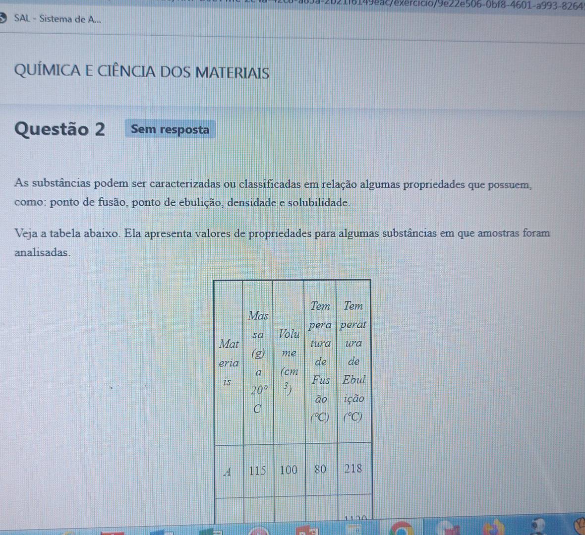 1i6149eac/exercicio/9e22e506-0bf8-4601-a993-8264
SAL - Sistema de A...
QUÍMICA E CIÊNCIA DOS MATERIAIS
Questão 2 Sem resposta
As substâncias podem ser caracterizadas ou classificadas em relação algumas propriedades que possuem,
como: ponto de fusão, ponto de ebulição, densidade e solubilidade.
Veja a tabela abaixo. Ela apresenta valores de propriedades para algumas substâncias em que amostras foram
analisadas.