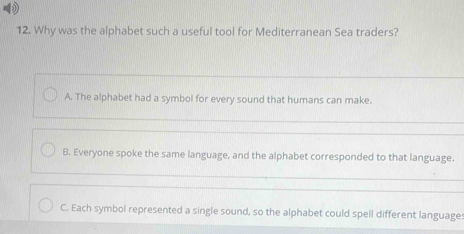 Why was the alphabet such a useful tool for Mediterranean Sea traders?
A. The alphabet had a symbol for every sound that humans can make.
B. Everyone spoke the same language, and the alphabet corresponded to that language.
C. Each symbol represented a single sound, so the alphabet could spell different languages