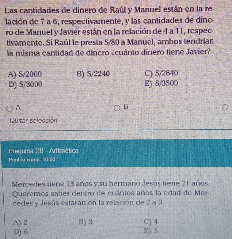 Las cantidades de dinero de Raúl y Manuel están en la re-
lación de 7 a 6, respectivamente, y las cantidades de dine-
ro de Manuel y Javier están en la relación de 4 a 11, respec-
tivamente. Si Raúl le presta S/80 a Manuel, ambos tendrían
la misma cantidad de dinero ¿cuánto dinero tiene Javier?
A) S/2000 B) S/2240 C) S/2640
D) S/3000 E) S/3500
A
B
Quitar selección
Pregunta 28 - Aritmética
Puntúa como: 10.00
Mercedes tiene 13 años y su hermano Jesús tiene 21 años.
Queremos saber dentro de cuántos años la edad de Mer-
cedes y Jesús estarán en la relación de 2 a 3.
A) 2 B) 3 C) 4
D) 6 E) 5