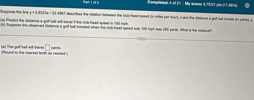 Completed: 4 of 21 My score: 3.75/21 pts (17.86%) 
Suppose the line y=2.8333x-22.4967 7 describes the relation between the club-head speed (in miles per hour), x and the distance a golf ball travels (in yards), y
(a) Predict the distance a golf ball will travel if the club-head speed is 100 mph. 
(b) Suppose the observed distance a golf ball traveled when the club-head speed was 100 mph was 265 yards. What is the residual? 
(a) The golf ball will travel □ yards. 
(Round to the nearest tenth as needed.)