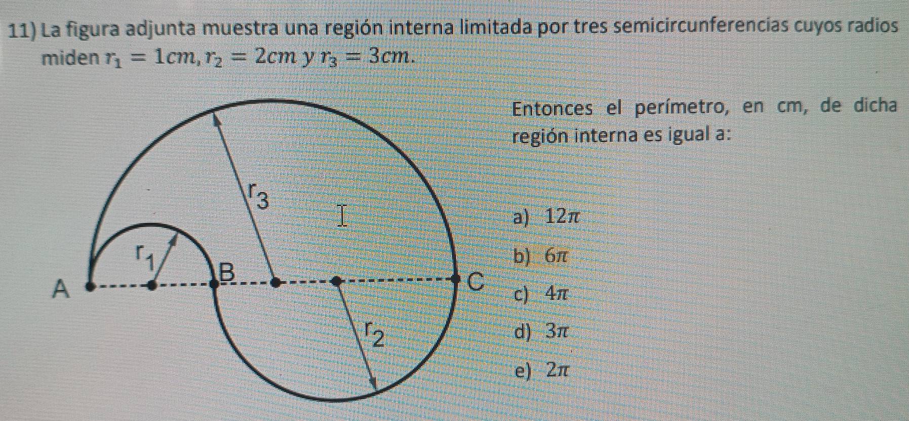 La figura adjunta muestra una región interna limitada por tres semicircunferencías cuyos radios
miden r_1=1cm, r_2=2cm y r_3=3cm. 
Entonces el perímetro, en cm, de dicha
región interna es igual a:
a) 12π
b)_ 6π
c) 4π
d) 3π
e) 2π