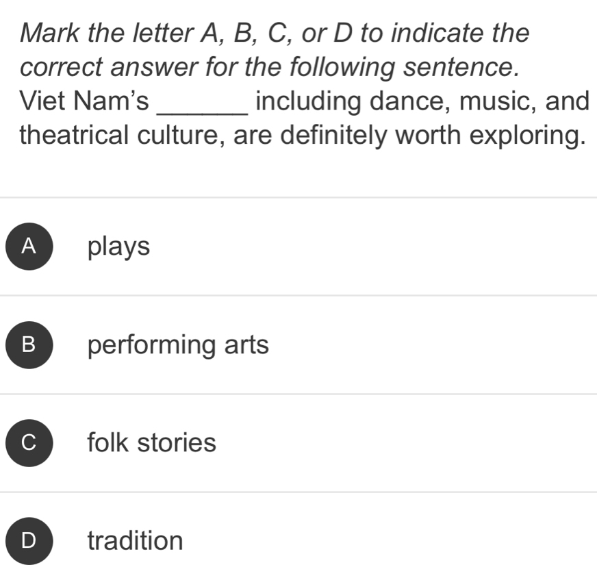 Mark the letter A, B, C, or D to indicate the
correct answer for the following sentence.
Viet Nam's _including dance, music, and
theatrical culture, are definitely worth exploring.
A plays
B performing arts
C folk stories
tradition