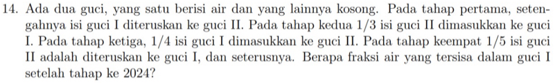 Ada dua guci, yang satu berisi air dan yang lainnya kosong. Pada tahap pertama, seten- 
gahnya isi guci I diteruskan ke guci II. Pada tahap kedua 1/3 isi guci II dimasukkan ke guci 
I. Pada tahap ketiga, 1/4 isi guci I dimasukkan ke guci II. Pada tahap keempat 1/5 isi guci 
II adalah diteruskan ke guci I, dan seterusnya. Berapa fraksi air yang tersisa dalam guci I 
setelah tahap ke 2024?