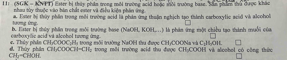 11: (SGK - KNTT) Ester bị thủy phân trong môi trường acid hoặc môi trường base. Sản phẩm thủ được khác
nhau tùy thuộc vào bản chất ester và điều kiện phản ứng.
a. Ester bị thủy phân trong môi trường acid là phản ứng thuận nghịch tạo thành carboxylic acid và alcohol
tương ứng.
b. Ester bị thủy phân trong môi trường base (NaOH, KOH,...) là phản ứng một chiều tạo thành muối của
carboxylic acid và alcohol tương ứng.
c. Thủy phân CH_3COOC_2H_5 trong môi trường NaOH thu được CH_3 COONa và C_2H_5OH.
d. Thủy phân CH_3COOCH=CH_2 trong môi trường acid thu được CH_3 COOH và alcohol có công thức
CH_2=CHOH.