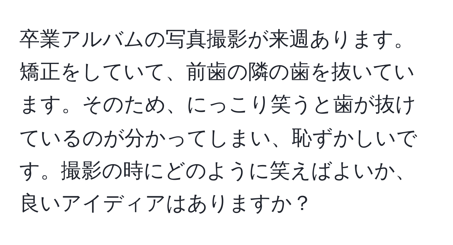 卒業アルバムの写真撮影が来週あります。矯正をしていて、前歯の隣の歯を抜いています。そのため、にっこり笑うと歯が抜けているのが分かってしまい、恥ずかしいです。撮影の時にどのように笑えばよいか、良いアイディアはありますか？