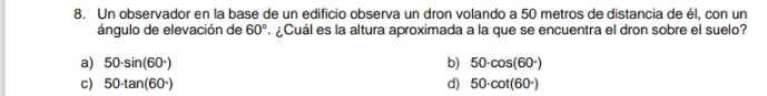 Un observador en la base de un edificio observa un dron volando a 50 metros de distancia de él, con un
ángulo de elevación de 60°. ¿Cuál es la altura aproximada a la que se encuentra el dron sobre el suelo?
a) 50· sin (60°) b) 50· cos (60°)
c) 50· tan (60°) d) 50· cot (60°)