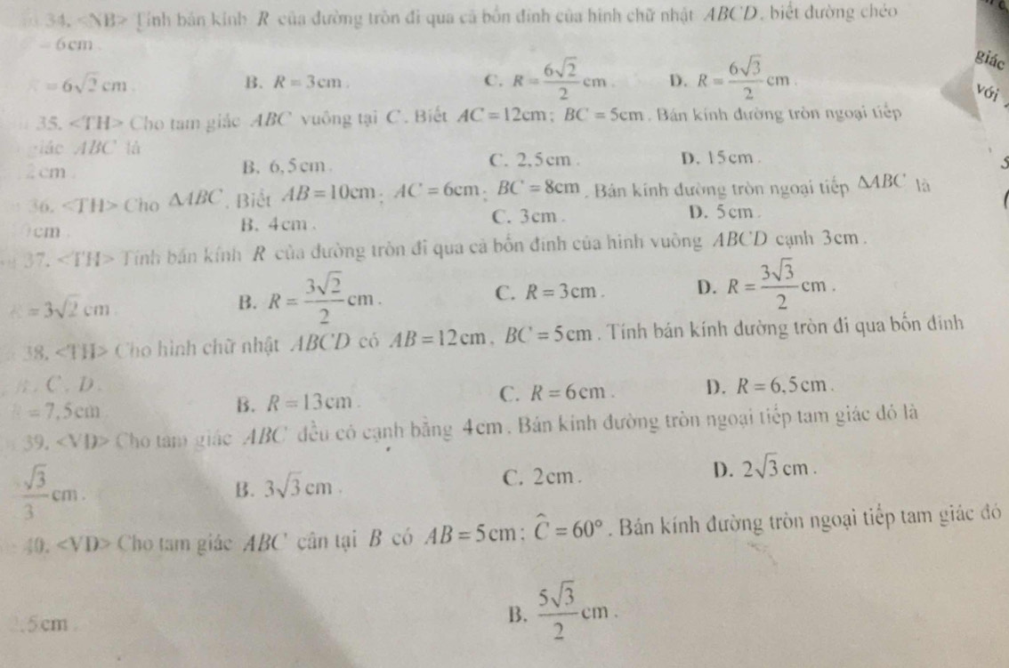 Tính bản kinh R của đường tròn đi qua cã bốn đinh của hình chữ nhật ABCD, biết đường chéo
 
- 6cm
=6sqrt(2)cm
B. R=3cm. C. R= 6sqrt(2)/2 cm D. R= 6sqrt(3)/2 cm.
giác
với
35. ∠ TH> Cho tam giác ABC vuông tại C. Biết AC=12cm;BC=5cm Bán kính đường tròn ngoại tiếp
ciáo ABC là C. 2,5cm .
2 cm B. 6, 5 cm. D. 15cm .
   
36. Cho △ ABC Biết AB=10cm;AC=6cm;BC=8cm Bán kính đường tròn ngoại tiếp △ ABC là
0cm . B. 4cm . C. 3cm .
D. 5cm .
37. ∠ TH> Tính bán kính R của đường tròn đi qua cả bốn đính của hình vuông ABCD cạnh 3cm .
k=3sqrt(2)cm
B. R= 3sqrt(2)/2 cm. C. R=3cm. D. R= 3sqrt(3)/2 cm.
38. ∠ TH> Cho hình chữ nhật ABCD có AB=12cm,BC=5cm. Tính bán kính dường tròn đi qua bốn đinh
1 ) .
=7,5cm
B. R=13cm. C. R=6cm. D. R=6.5cm.
39 , Cho tam giác ABC đều có cạnh bằng 4cm . Bán kính đường tròn ngoại tiếp tam giác đỏ là
 sqrt(3)/3 cm.
B. 3sqrt(3)cm.
C. 2cm .
D. 2sqrt(3)cm.
40. ∠ VD> Cho tam giác ABC' cân tại B có AB=5cm:widehat C=60°. Bán kính đường tròn ngoại tiếp tam giác đó
.5cm .
B.  5sqrt(3)/2 cm.