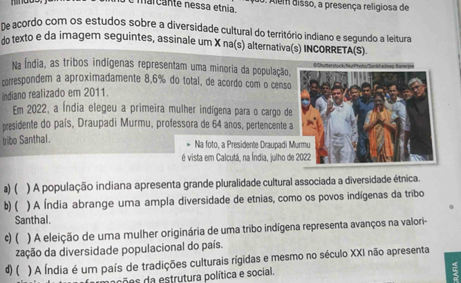 marcante nessa etnia. 0. Alem disso, a presença religiosa de
De acordo com os estudos sobre a diversidade cultural do território indiano e segundo a leitura
do texto e da imagem seguintes, assinale um X na(s) alternativa(s) INCORRETA(S).
Na Índia, as tribos indígenas representam uma minoria da população,©Shutterstock/NurPhoto/Sankhadeep Banerjee
correspondem a aproximadamente 8,6% do total, de acordo com o censo
indiano realizado em 2011.
Em 2022, a Índia elegeu a primeira mulher indígena para o cargo de
presidente do país, Draupadi Murmu, professora de 64 anos, pertencente 
tribo Santhal. Na foto, a Presidente Draupadi 
é vista em Calcutá, na Índia, julho d
a) ( ) A população indiana apresenta grande pluralidade cultural associada a diversidade étnica.
b)( ) A Índia abrange uma ampla diversidade de etnias, como os povos indígenas da tribo
Santhal.
c) ( ) A eleição de uma mulher originária de uma tribo indígena representa avanços na valori-
zação da diversidade populacional do país.
d) ( ) A Índia é um país de tradições culturais rígidas e mesmo no século XXI não apresenta
ções da estrutura política e social.