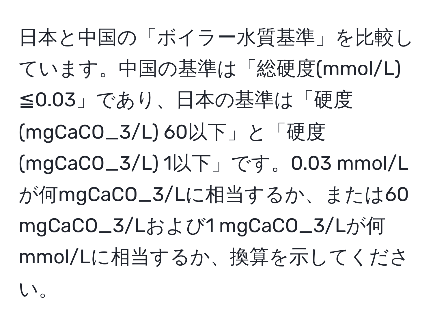 日本と中国の「ボイラー水質基準」を比較しています。中国の基準は「総硬度(mmol/L) ≦0.03」であり、日本の基準は「硬度(mgCaCO_3/L) 60以下」と「硬度(mgCaCO_3/L) 1以下」です。0.03 mmol/Lが何mgCaCO_3/Lに相当するか、または60 mgCaCO_3/Lおよび1 mgCaCO_3/Lが何mmol/Lに相当するか、換算を示してください。