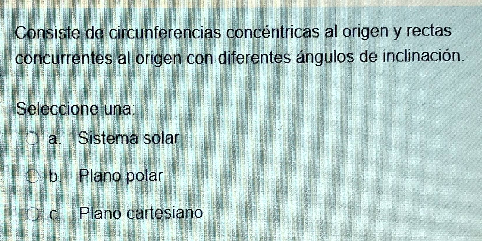 Consiste de circunferencias concéntricas al origen y rectas
concurrentes al origen con diferentes ángulos de inclinación.
Seleccione una:
a. Sistema solar
b. Plano polar
c. Plano cartesiano