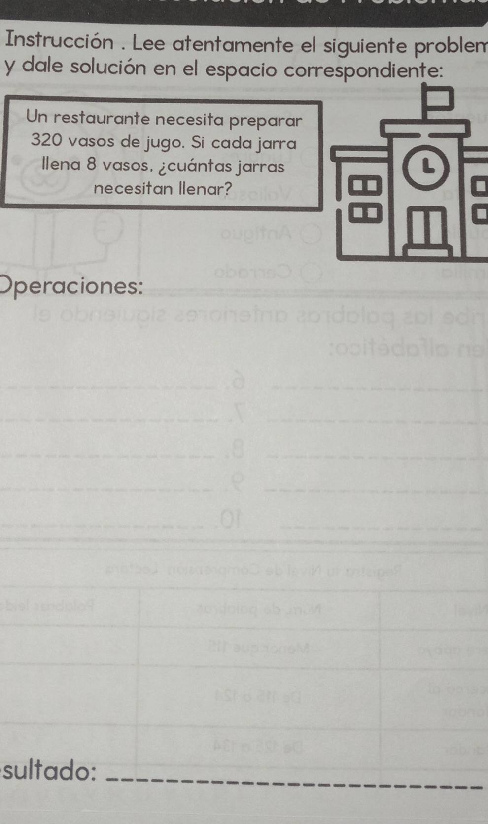 Instrucción . Lee atentamente el siguiente problem 
y dale solución en el espacio correspondiente: 
Un restaurante necesita preparar
320 vasos de jugo. Si cada jarra 
llena 8 vasos, ¿cuántas jarras 
necesitan Ilenar?I 
Operaciones: 
sultado:_