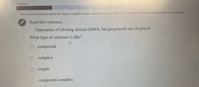 Progress:
The movement of the progress bar may be uneven because questions can be worth more or less (including zero) depending on your answer
Read this sentence.
Opponents of labeling defend GMOs, but proponents are skeptical.
What type of sentence is this?
compound
complex
simple
compound-complex