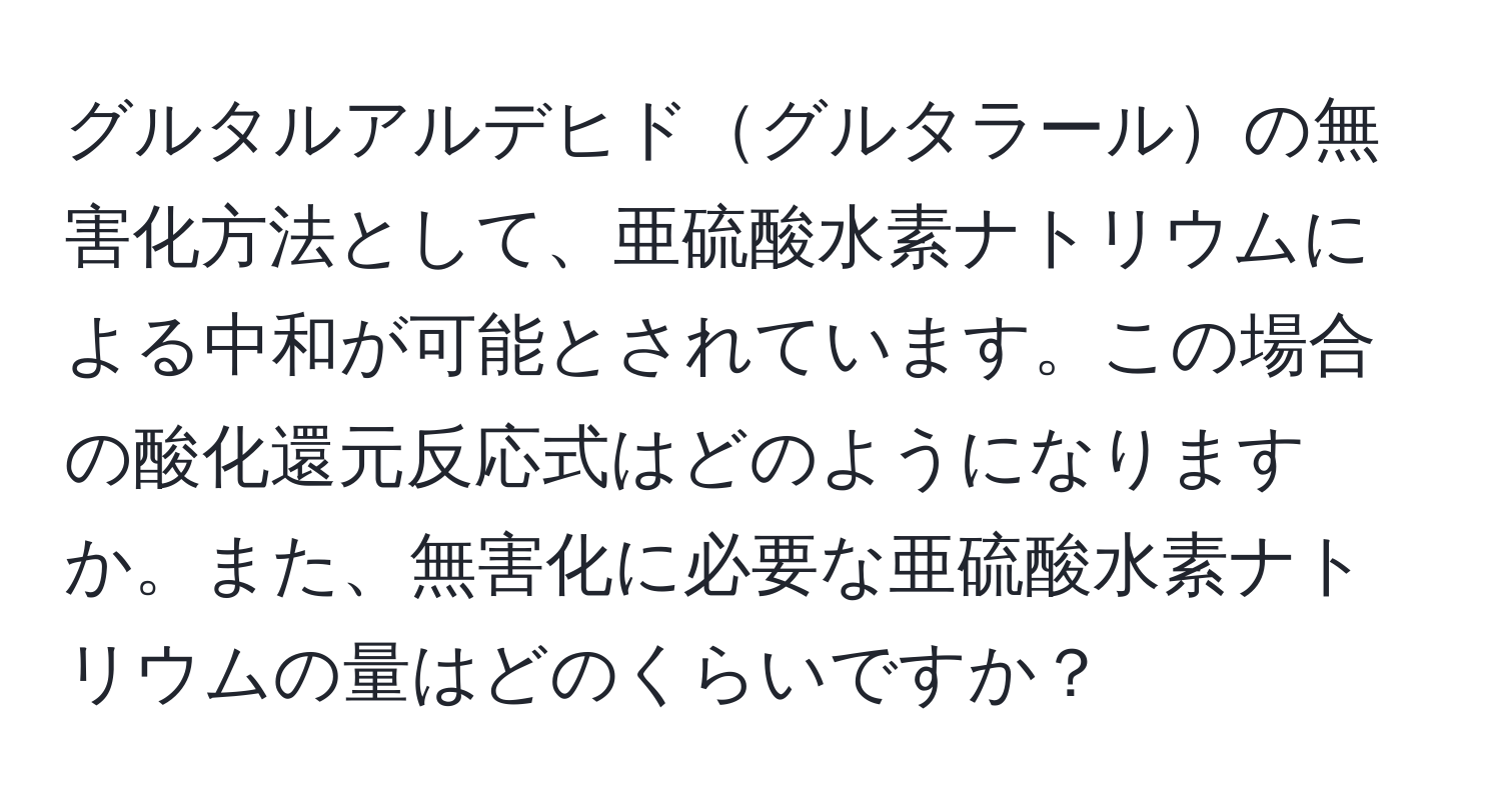 グルタルアルデヒドグルタラールの無害化方法として、亜硫酸水素ナトリウムによる中和が可能とされています。この場合の酸化還元反応式はどのようになりますか。また、無害化に必要な亜硫酸水素ナトリウムの量はどのくらいですか？