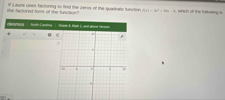 If Laura uses factoring to find the zeros of the quadratic function f(x)=3x^2+10x-8 , which of the following is 
the factored form of the function? 
desmos North Carolina Grade 8, Math 1, and above Version 
,