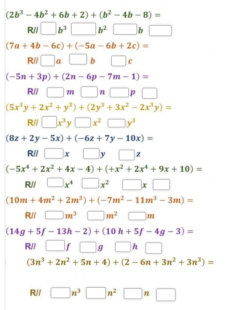 (2b^3-4b^2+6b+2)+(b^2-4b-8)=
R// □ b^3□ b^2□ b□
(7a+4b-6c)+(-5a-6b+2c)=
R// □ a□ b □  □ c
(-5n+3p)+(2n-6p-7m-1)=
R// □ m□ n□ p□
(5x^3y+2x^2+y^3)+(2y^3+3x^2-2x^3y)=
Rparallel □ x^3y□ x^2□ y^3
(8z+2y-5x)+(-6z+7y-10x)=
R// □ x□ y□ z
(-5x^4+2x^2+4x-4)+(+x^2+2x^4+9x+10)=
R// □ x^4□ x^2 : □ * □
(10m+4m^2+2m^3)+(-7m^2-11m^3-3m)=
R// □ m^3 □ m^2 □  □ m
(14g+5f-13h-2)+(10h+5f-4g-3)=
R// □ f□ g □ □ h □
(3n^3+2n^2+5n+4)+(2-6n+3n^2+3n^3)=
R// □ n^3□ n^2□ n□