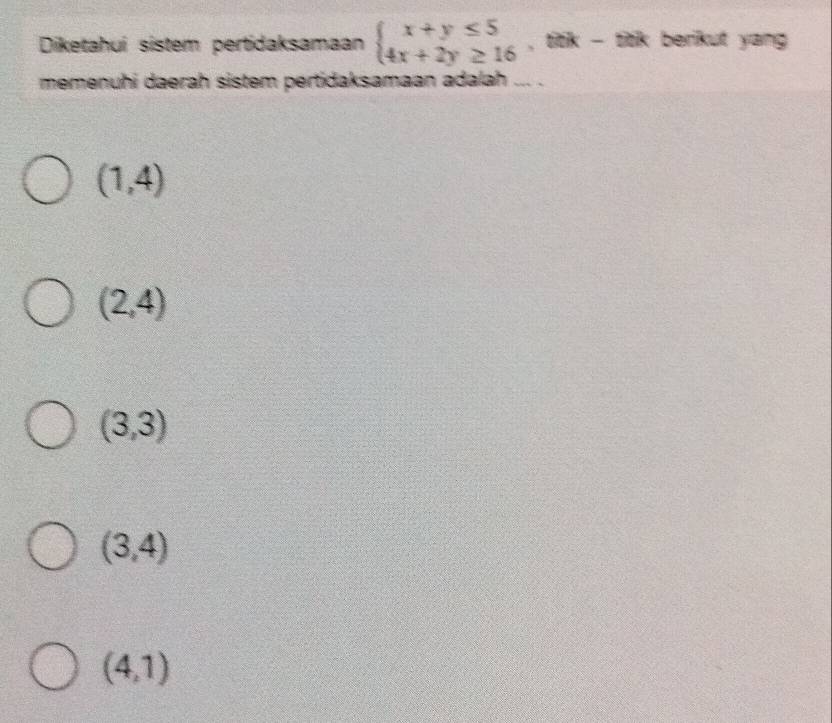 Diketahuí sistem pertidaksamaan beginarrayl x+y≤ 5 4x+2y≥ 16endarray. , titk - titk berikut yang 
memenuhi daerah sistem pertidaksamaan adalah ... .
(1,4)
(2,4)
(3,3)
(3,4)
(4,1)