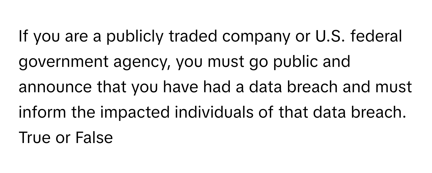 If you are a publicly traded company or U.S. federal government agency, you must go public and announce that you have had a data breach and must inform the impacted individuals of that data breach. 

True or False