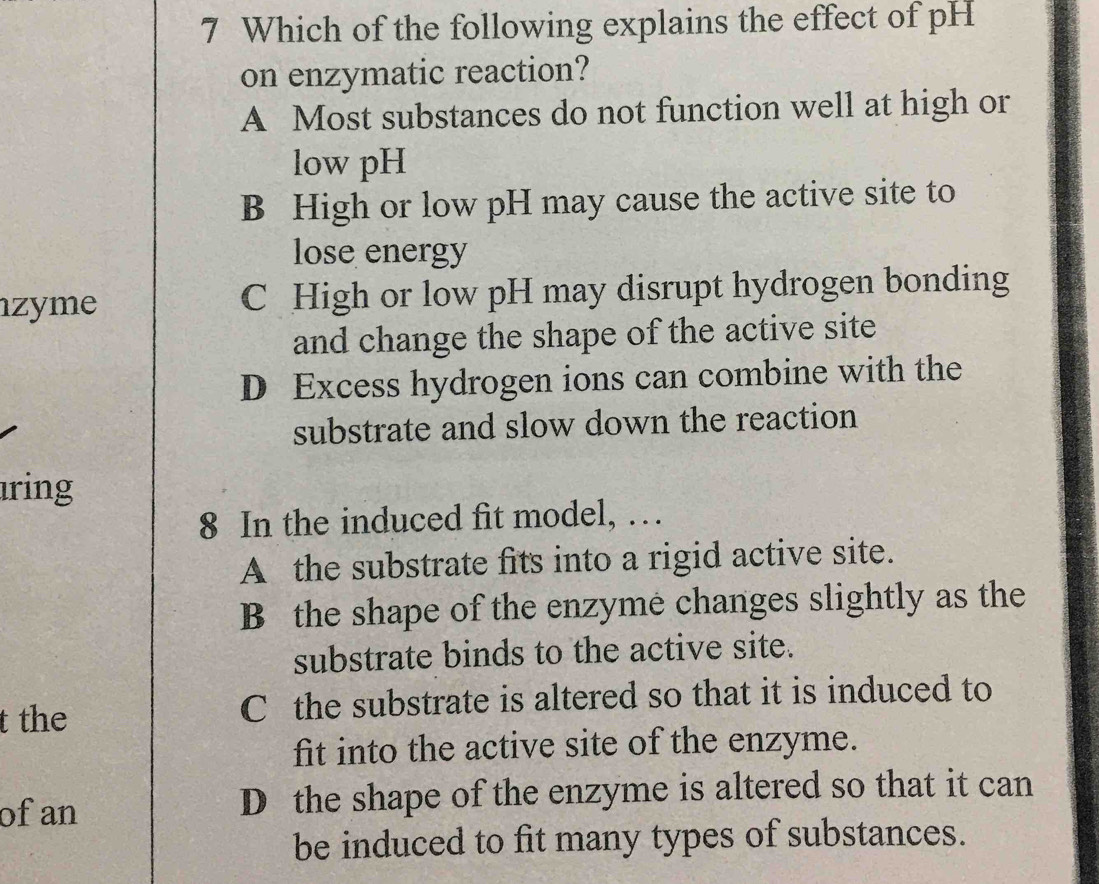 Which of the following explains the effect of pH
on enzymatic reaction?
A Most substances do not function well at high or
low pH
B High or low pH may cause the active site to
lose energy
zyme C High or low pH may disrupt hydrogen bonding
and change the shape of the active site
D Excess hydrogen ions can combine with the
substrate and slow down the reaction
ring
8 In the induced fit model, …
A the substrate fits into a rigid active site.
B the shape of the enzyme changes slightly as the
substrate binds to the active site.
t the C the substrate is altered so that it is induced to
fit into the active site of the enzyme.
of an D the shape of the enzyme is altered so that it can
be induced to fit many types of substances.