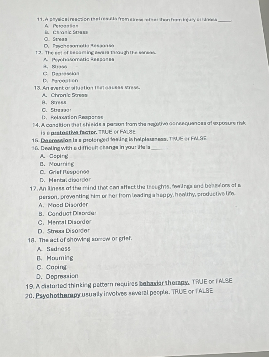 A physical reaction that results from stress rather than from injury or illness _.
A. Perception
B. Chronic Stress
C. Stress
D.Psychosomatic Response
12. The act of becoming aware through the senses.
A. Psychosomatic Response
B. Stress
C. Depression
D. Perception
13. An event or situation that causes stress.
A. Chronic Stress
B. Stress
C. Stressor
D. Relaxation Response
14. A condition that shields a person from the negative consequences of exposure risk
is a protective factor. TRUE or FALSE
15. Depression is a prolonged feeling is helplessness. TRUE or FALSE
16. Dealing with a difficult change in your life is_
A. Coping
B. Mourning
C. Grief Response
D. Mental disorder
17. An illness of the mind that can affect the thoughts, feelings and behaviors of a
person, preventing him or her from leading a happy, healthy, productive life.
A. Mood Disorder
B. Conduct Disorder
C. Mental Disorder
D. Stress Disorder
18. The act of showing sorrow or grief.
A. Sadness
B. Mourning
C. Coping
D. Depression
19. A distorted thinking pattern requires behavior therapy. TRUE or FALSE
20. Psychotherapy usually involves several people. TRUE or FALSE